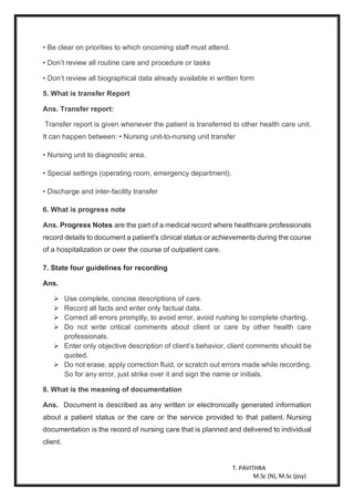 T. PAVITHRA
M.Sc (N), M.Sc (psy)
• Be clear on priorities to which oncoming staff must attend.
• Don’t review all routine care and procedure or tasks
• Don’t review all biographical data already available in written form
5. What is transfer Report
Ans. Transfer report:
Transfer report is given whenever the patient is transferred to other health care unit.
It can happen between: • Nursing unit-to-nursing unit transfer
• Nursing unit to diagnostic area.
• Special settings (operating room, emergency department).
• Discharge and inter-facility transfer
6. What is progress note
Ans. Progress Notes are the part of a medical record where healthcare professionals
record details to document a patient's clinical status or achievements during the course
of a hospitalization or over the course of outpatient care.
7. State four guidelines for recording
Ans.
➢ Use complete, concise descriptions of care.
➢ Record all facts and enter only factual data.
➢ Correct all errors promptly, to avoid error, avoid rushing to complete charting.
➢ Do not write critical comments about client or care by other health care
professionals.
➢ Enter only objective description of client’s behavior, client comments should be
quoted.
➢ Do not erase, apply correction fluid, or scratch out errors made while recording.
So for any error, just strike over it and sign the name or initials.
8. What is the meaning of documentation
Ans. Document is described as any written or electronically generated information
about a patient status or the care or the service provided to that patient. Nursing
documentation is the record of nursing care that is planned and delivered to individual
client.
 