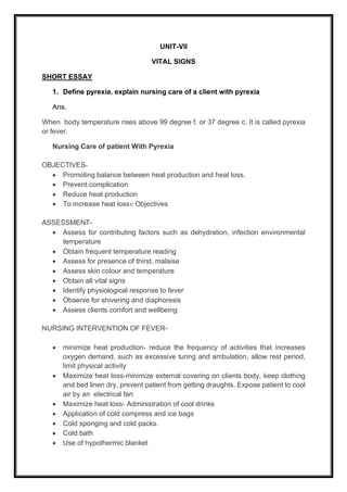 UNIT-VII
VITAL SIGNS
SHORT ESSAY
1. Define pyrexia. explain nursing care of a client with pyrexia
Ans.
When body temperature rises above 99 degree f. or 37 degree c. It is called pyrexia
or fever.
Nursing Care of patient With Pyrexia
OBJECTIVES-
• Promoting balance between heat production and heat loss.
• Prevent complication
• Reduce heat production
• To increase heat loss Objectives
ASSESSMENT-
• Assess for contributing factors such as dehydration, infection environmental
temperature
• Obtain frequent temperature reading
• Assess for presence of thirst, malaise
• Assess skin colour and temperature
• Obtain all vital signs
• Identify physiological response to fever
• Observe for shivering and diaphoresis
• Assess clients comfort and wellbeing
NURSING INTERVENTION OF FEVER-
• minimize heat production- reduce the frequency of activities that increases
oxygen demand, such as excessive turing and ambulation, allow rest period,
limit physical activity
• Maximize heat loss-minimize external covering on clients body, keep clothing
and bed linen dry, prevent patient from getting draughts. Expose patient to cool
air by an electrical fan
• Maximize heat loss- Administration of cool drinks
• Application of cold compress and ice bags
• Cold sponging and cold packs.
• Cold bath
• Use of hypothermic blanket
 