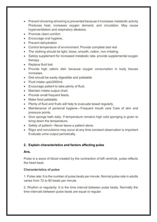 • Prevent shivering-shivering is prevented because it increases metabolic activity
Produces heat, increases oxygen demand, and circulation. May cause
hyperventilation and respiratory alkalosis.
• Promote client comfort
• Encourage oral hygiene,
• Prevent dehydration
• Control temperature of environment. Provide complete bed rest
• The clothing should be light, loose, smooth, cotton, non irritating.
• Satisty supplement for increased metabolic rate- provide supplemental oxygen
therapy .
• Replace fluid lost
• Provide high caloric diet- because oxygen consumption in body tissues
increases.
• Diet should be easily digestible and palatable
• Fluid intake upto3000ml.
• Encourage patient to take plenty of fluid.
• Maintain intake output chart.
• Provide small frequent feeds.
• Make food palatable.
• Plenty of fluid and fruits will help to evacuate bowel regularly.
• Maintenance of personal hygiene—Frequent mouth care Care of skin and
pressure points.
• Give sponge bath daily. If temperature remains high cold sponging is given to
bring down the temperature.
• Safety of patient—Never leave a patient alone.
• Rigor and convulsions may occur at any time constant observation is important
Evaluate urine output periodically.
2. Explain characteristics and factors affecting pulse
Ans.
Pulse is a wave of blood created by the contraction of left ventricle. pulse reflects
the heart beat.
Characteristics of pulse
1. Pulse rate: It is the number of pulse beats per minute. Normal pulse rate in adults
varies from 72 to 80 beats per minute.
2. Rhythm or regularity: It is the time interval between pulse beats. Normally the
time intervals between pulse beats are equal or regular.
 