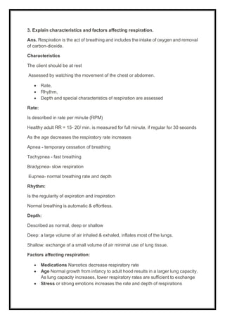 3. Explain characteristics and factors affecting respiration.
Ans. Respiration is the act of breathing and includes the intake of oxygen and removal
of carbon-dioxide.
Characteristics
The client should be at rest
Assessed by watching the movement of the chest or abdomen.
• Rate,
• Rhythm,
• Depth and special characteristics of respiration are assessed
Rate:
Is described in rate per minute (RPM)
Healthy adult RR = 15- 20/ min. is measured for full minute, if regular for 30 seconds
As the age decreases the respiratory rate increases
Apnea - temporary cessation of breathing
Tachypnea - fast breathing
Bradypnea- slow respiration
Eupnea- normal breathing rate and depth
Rhythm:
Is the regularity of expiration and inspiration
Normal breathing is automatic & effortless.
Depth:
Described as normal, deep or shallow
Deep: a large volume of air inhaled & exhaled, inflates most of the lungs.
Shallow: exchange of a small volume of air minimal use of lung tissue.
Factors affecting respiration:
• Medications Narcotics decrease respiratory rate
• Age Normal growth from infancy to adult hood results in a larger lung capacity.
As lung capacity increases, lower respiratory rates are sufficient to exchange
• Stress or strong emotions increases the rate and depth of respirations
 