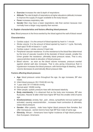 • Exercise increases the rate & depth of respirations
• Altitude The rate & depth of respirations at higher elevations (altitude) increase
to improve the supply of oxygen available to the body tissues
• Fever increases respiratory rate
• Gender Men may have a lower respirations rate than women because men
normally have a larger rung capacity than women.
4.. Explain characteristics and factors affecting blood pressure
Ans. Blood pressure is the force exerted by the blood against the wall of blood vessel
Characteristics
➢ Cardiac output : It is the amount of blood ejected by heart in 1 minute
➢ Stroke volume: It is the amount of blood ejected by heart in 1 cycle. Normally
heart eject 70-80 ml blood in 1 cycle
➢ Cardiac output = stroke volume Χ heart rate
➢ Peripheral vascular resistance: It is the resistance to the blood flow determined
by the tone of vascular muscle’s & the diameter of blood vessels ,smaller the
lumen greater the resistance ,ultimately blood pressure raises. That is why
vasoconstriction leads to elevation of blood pressure
➢ Blood volume : as soon as the blood volume increases, pressure exerted
against arterial wall also increases. That is why giving intravenous fluid in
hypotension increases the blood pressure .with hemorrhage & bleeding , blood
volume decreases & automatically Blood pressure falls
Factors affecting blood pressure
• Age: blood pressure varies throughout the age. As age increases, BP also
raises.
❖ Infant blood pressure: 65-115/42-80 mm Hg
❖ 7 year child: 87-177/48-64 mmHg
❖ Normal adult: 120/80 mmHg
❖ Older people, systolic pressure rises with decreased elasticity
• Body size/obesity: It is observed that as the body size increases, BP also
fluctuates. Heavier & taller child have higher BP than the smaller child of same
age
• Emotions/stress: anxiety, fear , pain , stress, sympathetic nervous system get
activated, causing vasoconstriction , increases heart contraction & ultimately
raises blood pressure
• Gender: After puberty , male have higher blood pressure than females. But
after menopause , women tend to have high BP than male of same age
• Ethnicity: African – Americans have higher incidence of high blood pressure
than European- Americans
 