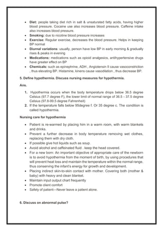 • Diet: people taking diet rich in salt & unsaturated fatty acids, having higher
blood pressure. Cocaine use also increases blood pressure. Caffeine intake
also increases blood pressure.
• Smoking: due to nicotine blood pressure increases
• Exercise: Regular exercise, decreases the blood pressure. Helps in keeping
BP normal
• Diurnal variations: usually, person have low BP in early morning & gradually
rises & peaks in evening
• Medications: medications such as opioid analgesics, antihypertensive drugs
have greater effect on BP
• Chemicals: such as epinephrine, ADH , Angiotensin II cause vasoconstriction
, thus elevating BP. Histamine, kinens cause vasodilation , thus decrease BP.
5. Define hypothermia. Discuss nursing measures for hypothermia.
Ans.
1. Hypothermia occurs when the body temperature drops below 36.5 degree
Celsius (97.7 degree F), the lower limit of normal range of 36.5 - 37.5 degree
Celsius (97.8-99.5 degree Fahrenheit)
2. If the temperature falls below 95degree f. Or 35 degree c. The condition is
called hypothermia.
Nursing care for hypothermia
• Patient is re-warmed by placing him in a warm room, with warm blankets
and drinks.
• Prevent a further decrease in body temperature removing wet clothes,
replacing them with dry cloth.
• If possible give hot liquids such as soup.
• Avoid alcohol and caffeinated fluid . keep the head covered.
• For a new born: An important objective of appropriate care of the newborn
is to avoid hypothermia from the moment of birth, by using procedures that
will prevent heat loss and maintain the temperature within the normal range,
thus conserving the infant’s energy for growth and development.
• Placing indirect skin-to-skin contact with mother. Covering both (mother &
baby) with heavy and clean blanket.
• Maintain input output chart frequently
• Promote client comfort
• Safety of patient—Never leave a patient alone.
6. Discuss on abnormal pulse?
 