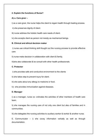 2. Explain the functions of Nurse?
A) a. Care giver –
i) as a care giver, the nurse helps the client to regain health through healing process.
ii) she preserves dignity of client.
Ili) nurse address the holistic health care needs of client.
Iv) she accepts client as person not merely as mechanical beings.
B. Clinical and ethical decision maker
i) nurse use critical thinking skill thought out the nursing process to provide effective
care
Ii) nurse make decision in collaboration with client & family.
Iii)she also collaborate & be consult with other health professionals.
C. Protector
i) she provides safe and conductive environment to the clients
Ii) she takes step to prevent injury for client.
Iii) she asks about any allergy to medicine or food.
Iv) she provides immunization against diseases.
D. Manager
i) as a manager, nurse co- ordinates the activities of other members of health care
team.
Ii) she manages the nursing care of not only one client but also of families and in
communities.
Iii) she delegates the nursing activities to auxiliary worker & worker & another nurse.
E. Communicator – i) she covey information verbally as well as through
documentation.
 