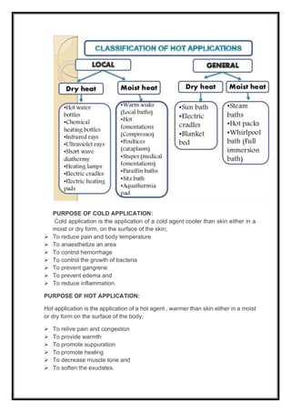 PURPOSE OF COLD APPLICATION:
Cold application is the application of a cold agent cooler than skin either in a
moist or dry form, on the surface of the skin;
➢ To reduce pain and body temperature
➢ To anaesthetize an area
➢ To control hemorrhage
➢ To control the growth of bacteria
➢ To prevent gangrene
➢ To prevent edema and
➢ To reduce inflammation.
PURPOSE OF HOT APPLICATION:
Hot application is the application of a hot agent , warmer than skin either in a moist
or dry form on the surface of the body;
➢ To relive pain and congestion
➢ To provide warmth
➢ To promote suppuration
➢ To promote healing
➢ To decrease muscle tone and
➢ To soften the exudates.
 