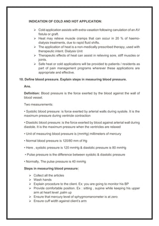 INDICATION OF COLD AND HOT APPLICATION:
➢ Cold application assists with extra-vasation following canulation of an AV
fistula or graft.
➢ Heat may relieve muscle cramps that can occur in 20 % of haemo-
dialysis treatments, due to rapid fluid shifts.
➢ The application of heat is a non-medically prescribed therapy, used with
therapeutic intent. Dialysis Unit
➢ Therapeutic effects of heat can assist in relieving sore, stiff muscles or
joints.
➢ Safe heat or cold applications will be provided to patients / residents as
part of pain management programs wherever these applications are
appropriate and effective.
10. Define blood pressure. Explain steps in measuring blood pressure.
Ans.
Definition: Blood pressure is the force exerted by the blood against the wall of
blood vessel.
Two measurements:
• Systolic blood pressure: is force exerted by arterial walls during systole. It is the
maximum pressure during ventricle contraction
• Diastolic blood pressure: is the force exerted by blood against arterial wall during
diastole. It is the maximum pressure when the ventricles are relaxed
• Unit of measuring blood pressure is (mmHg) millimeters of mercury
• Normal blood pressure is 120/80 mm of Hg
• Here , systolic pressure is 120 mmHg & diastolic pressure is 80 mmHg
• Pulse pressure is the difference between systolic & diastolic pressure
• Normally, The pulse pressure is 40 mmHg
Steps in measuring blood pressure:
➢ Collect all the articles
➢ Wash hands
➢ Explain procedure to the client. Ex: you are going to monitor his BP
➢ Provide comfortable position. Ex : sitting , supine while keeping his upper
arm at heart level ,palm up
➢ Ensure that mercury level of sphygmomanometer is at zero
➢ Ensure cuff width against client’s arm
 