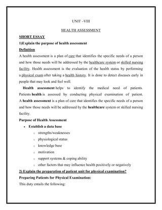 UNIT –VIII
HEALTH ASSESSMENT
SHORT ESSAY
1)Explain the purpose of health assessment
Definition
A health assessment is a plan of care that identifies the specific needs of a person
and how those needs will be addressed by the healthcare system or skilled nursing
facility. Health assessment is the evaluation of the health status by performing
a physical exam after taking a health history. It is done to detect diseases early in
people that may look and feel well.
Health assessment helps to identify the medical need of patients.
Patients health is assessed by conducting physical examination of patient.
A health assessment is a plan of care that identifies the specific needs of a person
and how those needs will be addressed by the healthcare system or skilled nursing
facility.
Purpose of Health Assessment
 Establish a data base
o strengths/weaknesses
o physiological status
o knowledge base
o motivation
o support systems & coping ability
o other factors that may influence health positively or negatively
2) Explain the preparation of patient unit for physical examination?
Preparing Patients for Physical Examination:
This duty entails the following:
 
