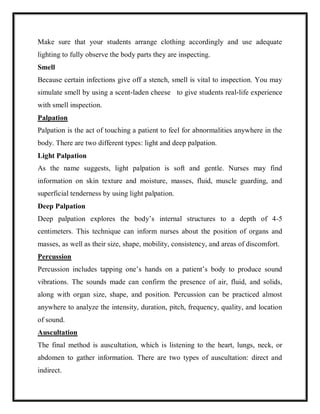 Make sure that your students arrange clothing accordingly and use adequate
lighting to fully observe the body parts they are inspecting.
Smell
Because certain infections give off a stench, smell is vital to inspection. You may
simulate smell by using a scent-laden cheese to give students real-life experience
with smell inspection.
Palpation
Palpation is the act of touching a patient to feel for abnormalities anywhere in the
body. There are two different types: light and deep palpation.
Light Palpation
As the name suggests, light palpation is soft and gentle. Nurses may find
information on skin texture and moisture, masses, fluid, muscle guarding, and
superficial tenderness by using light palpation.
Deep Palpation
Deep palpation explores the body’s internal structures to a depth of 4-5
centimeters. This technique can inform nurses about the position of organs and
masses, as well as their size, shape, mobility, consistency, and areas of discomfort.
Percussion
Percussion includes tapping one’s hands on a patient’s body to produce sound
vibrations. The sounds made can confirm the presence of air, fluid, and solids,
along with organ size, shape, and position. Percussion can be practiced almost
anywhere to analyze the intensity, duration, pitch, frequency, quality, and location
of sound.
Auscultation
The final method is auscultation, which is listening to the heart, lungs, neck, or
abdomen to gather information. There are two types of auscultation: direct and
indirect.
 