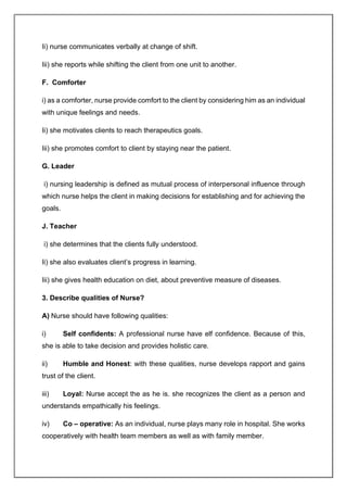 Ii) nurse communicates verbally at change of shift.
Iii) she reports while shifting the client from one unit to another.
F. Comforter
i) as a comforter, nurse provide comfort to the client by considering him as an individual
with unique feelings and needs.
Ii) she motivates clients to reach therapeutics goals.
Iii) she promotes comfort to client by staying near the patient.
G. Leader
i) nursing leadership is defined as mutual process of interpersonal influence through
which nurse helps the client in making decisions for establishing and for achieving the
goals.
J. Teacher
i) she determines that the clients fully understood.
Ii) she also evaluates client’s progress in learning.
Iii) she gives health education on diet, about preventive measure of diseases.
3. Describe qualities of Nurse?
A) Nurse should have following qualities:
i) Self confidents: A professional nurse have elf confidence. Because of this,
she is able to take decision and provides holistic care.
ii) Humble and Honest: with these qualities, nurse develops rapport and gains
trust of the client.
iii) Loyal: Nurse accept the as he is. she recognizes the client as a person and
understands empathically his feelings.
iv) Co – operative: As an individual, nurse plays many role in hospital. She works
cooperatively with health team members as well as with family member.
 