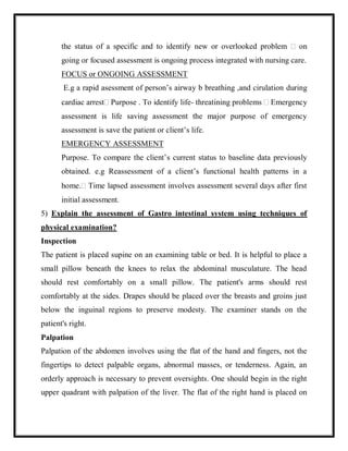 the status of a specific and to identify new or overlooked problem  on
going or focused assessment is ongoing process integrated with nursing care.
FOCUS or ONGOING ASSESSMENT
E.g a rapid asessment of person’s airway b breathing ,and cirulation during
cardiac arrest Purpose . To identify life- threatining problems  Emergency
assessment is life saving assessment the major purpose of emergency
assessment is save the patient or client’s life.
EMERGENCY ASSESSMENT
Purpose. To compare the client’s current status to baseline data previously
obtained. e.g Reassessment of a client’s functional health patterns in a
home. Time lapsed assessment involves assessment several days after first
initial assessment.
5) Explain the assessment of Gastro intestinal system using techniques of
physical examination?
Inspection
The patient is placed supine on an examining table or bed. It is helpful to place a
small pillow beneath the knees to relax the abdominal musculature. The head
should rest comfortably on a small pillow. The patient's arms should rest
comfortably at the sides. Drapes should be placed over the breasts and groins just
below the inguinal regions to preserve modesty. The examiner stands on the
patient's right.
Palpation
Palpation of the abdomen involves using the flat of the hand and fingers, not the
fingertips to detect palpable organs, abnormal masses, or tenderness. Again, an
orderly approach is necessary to prevent oversights. One should begin in the right
upper quadrant with palpation of the liver. The flat of the right hand is placed on
 