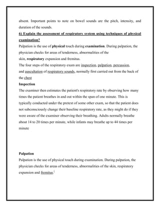 absent. Important points to note on bowel sounds are the pitch, intensity, and
duration of the sounds.
6) Explain the assessment of respiratory system using techniques of physical
examination?
Palpation is the use of physical touch during examination. During palpation, the
physician checks for areas of tenderness, abnormalities of the
skin, respiratory expansion and fremitus.
The four steps of the respiratory exam are inspection, palpation, percussion,
and auscultation of respiratory sounds, normally first carried out from the back of
the chest
Inspection
The examiner then estimates the patient's respiratory rate by observing how many
times the patient breathes in and out within the span of one minute. This is
typically conducted under the pretext of some other exam, so that the patient does
not subconsciously change their baseline respiratory rate, as they might do if they
were aware of the examiner observing their breathing. Adults normally breathe
about 14 to 20 times per minute, while infants may breathe up to 44 times per
minute
Palpation
Palpation is the use of physical touch during examination. During palpation, the
physician checks for areas of tenderness, abnormalities of the skin, respiratory
expansion and fremitus.[
 