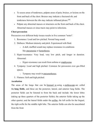  To assess areas of tenderness, palpate areas of pain, bruises, or lesions on the
front and back of the chest. Bruises may indicate a fractured rib, and
tenderness between the ribs may indicate inflamed pleura.[16]
 Palpate any abnormal masses or structures on the front and back of the chest.
Abnormal masses or sinus tracts may point to infections.
Chest percussion
Percussion over different body tissues results in five common "notes".
1. Resonance: Loud and low pitched. Normal lung sound.
2. Dullness: Medium intensity and pitch. Experienced with fluid.
o A dull, muffled sound may replace resonance in conditions
like pneumonia or hemothorax.
3. Hyper-resonance: Very loud, very low pitch, and longer in duration.
Abnormal.
o Hyper-resonance can result from asthma or emphysema
4. Tympany: Loud and high pitched. Common for percussion over gas-filled
spaces.
o Tympany may result in pneumothorax.
5. Flatness: Soft and high pitched.
Ascultation
The areas of the lungs that can be listened to using a stethoscope are called
the lung fields, and these are the posterior, lateral, and anterior lung fields. The
posterior fields can be listened to from the back and include: the lower lobes
(taking up three quarters of the posterior fields); the anterior fields taking up the
other quarter; and the lateral fields under the axillae, the left axilla for the lingual,
the right axilla for the middle right lobe. The anterior fields can also be auscultated
from the front
 