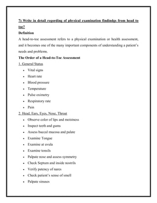 7) Write in detail regording of physical examination findindgs from head to
toe?
Definition
A head-to-toe assessment refers to a physical examination or health assessment,
and it becomes one of the many important components of understanding a patient’s
needs and problems.
The Order of a Head-to-Toe Assessment
1. General Status
 Vital signs
 Heart rate
 Blood pressure
 Temperature
 Pulse oximetry
 Respiratory rate
 Pain
2. Head, Ears, Eyes, Nose, Throat
 Observe color of lips and moistness
 Inspect teeth and gums
 Assess buccal mucosa and palate
 Examine Tongue
 Examine at uvula
 Examine tonsils
 Palpate nose and assess symmetry
 Check Septum and inside nostrils
 Verify patency of nares
 Check patient’s sense of smell
 Palpate sinuses
 