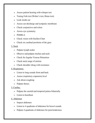  Assess patient hearing with whisper test
 Tuning Fork test (Weber’s test, Rinne test)
 Look inside ear
 Assess ear discharge and tympanic membrane
 Check conjunctive and sclera
 Assess eye symmetry
 PERRLA
 Check vision with Snellen Chart
 Check six cardinal positions of the gaze
3. Neck
 Palpate lymph nodes
 Observe and palpate trachea and neck
 Check for Jugular Venous Distention
 Check neck range of motion
 Check shoulder shrug with resistance
4. Respiratory
 Listen to lung sounds front and back
 Assess respiratory expansion level
 Ask about coughing
 Palpate thorax
5. Cardiac
 Palpate the carotid and temporal pulses bilaterally
 Listen to heartbeat
6. Abdomen
 Inspect abdomen
 Listen to 4 quadrants of abdomen for bowel sounds
 Palpate 4 quadrants of abdomen for pain/tenderness
 