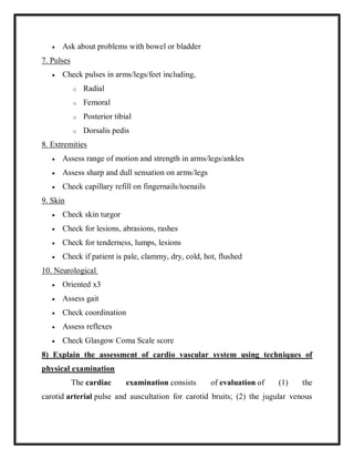  Ask about problems with bowel or bladder
7. Pulses
 Check pulses in arms/legs/feet including,
o Radial
o Femoral
o Posterior tibial
o Dorsalis pedis
8. Extremities
 Assess range of motion and strength in arms/legs/ankles
 Assess sharp and dull sensation on arms/legs
 Check capillary refill on fingernails/toenails
9. Skin
 Check skin turgor
 Check for lesions, abrasions, rashes
 Check for tenderness, lumps, lesions
 Check if patient is pale, clammy, dry, cold, hot, flushed
10. Neurological
 Oriented x3
 Assess gait
 Check coordination
 Assess reflexes
 Check Glasgow Coma Scale score
8) Explain the assessment of cardio vascular system using techniques of
physical examination
The cardiac examination consists of evaluation of (1) the
carotid arterial pulse and auscultation for carotid bruits; (2) the jugular venous
 