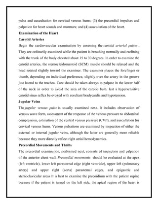 pulse and auscultation for cervical venous hums; (3) the precordial impulses and
palpation for heart sounds and murmurs; and (4) auscultation of the heart.
Examination of the Heart
Carotid Arteries
Begin the cardiovascular examination by assessing the carotid arterial pulses .
They are ordinarily examined while the patient is breathing normally and reclining
with the trunk of the body elevated about 15 to 30 degrees. In order to examine the
carotid arteries, the sternocleidomastoid (SCM) muscle should be relaxed and the
head rotated slightly toward the examiner. The examiner places the forefinger or
thumb, depending on individual preference, slightly over the artery in the groove
just lateral to the trachea. Care should be taken always to palpate in the lower half
of the neck in order to avoid the area of the carotid bulb, lest a hypersensitive
carotid sinus reflex be evoked with resultant bradycardia and hypotension.
Jugular Veins
The jugular venous pulse is usually examined next. It includes observation of
venous wave form, assessment of the response of the venous pressure to abdominal
compression, estimation of the central venous pressure (CVP), and auscultation for
cervical venous hums. Venous pulsations are examined by inspection of either the
external or internal jugular veins, although the latter are generally more reliable
because they more directly reflect right atrial hemodynamics.
Precordial Movements and Thrills
The precordial examination, performed next, consists of inspection and palpation
of the anterior chest wall. Precordial movements should be evaluated at the apex
(left ventricle), lower left parasternal edge (right ventricle), upper left (pulmonary
artery) and upper right (aorta) parasternal edges, and epigastric and
sternoclavicular areas It is best to examine the precordium with the patient supine
because if the patient is turned on the left side, the apical region of the heart is
 
