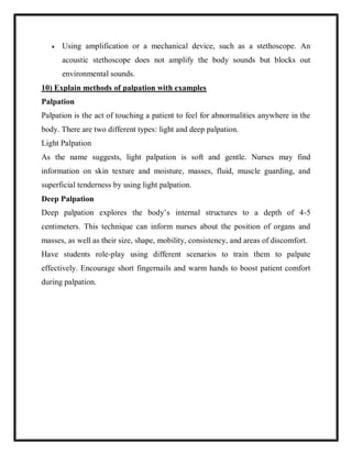  Using amplification or a mechanical device, such as a stethoscope. An
acoustic stethoscope does not amplify the body sounds but blocks out
environmental sounds.
10) Explain methods of palpation with examples
Palpation
Palpation is the act of touching a patient to feel for abnormalities anywhere in the
body. There are two different types: light and deep palpation.
Light Palpation
As the name suggests, light palpation is soft and gentle. Nurses may find
information on skin texture and moisture, masses, fluid, muscle guarding, and
superficial tenderness by using light palpation.
Deep Palpation
Deep palpation explores the body’s internal structures to a depth of 4-5
centimeters. This technique can inform nurses about the position of organs and
masses, as well as their size, shape, mobility, consistency, and areas of discomfort.
Have students role-play using different scenarios to train them to palpate
effectively. Encourage short fingernails and warm hands to boost patient comfort
during palpation.
 