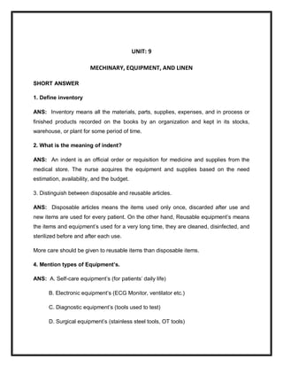 UNIT: 9
MECHINARY, EQUIPMENT, AND LINEN
SHORT ANSWER
1. Define inventory
ANS: Inventory means all the materials, parts, supplies, expenses, and in process or
finished products recorded on the books by an organization and kept in its stocks,
warehouse, or plant for some period of time.
2. What is the meaning of indent?
ANS: An indent is an official order or requisition for medicine and supplies from the
medical store. The nurse acquires the equipment and supplies based on the need
estimation, availability, and the budget.
3. Distinguish between disposable and reusable articles.
ANS: Disposable articles means the items used only once, discarded after use and
new items are used for every patient. On the other hand, Reusable equipment’s means
the items and equipment’s used for a very long time, they are cleaned, disinfected, and
sterilized before and after each use.
More care should be given to reusable items than disposable items.
4. Mention types of Equipment’s.
ANS: A. Self-care equipment’s (for patients’ daily life)
B. Electronic equipment’s (ECG Monitor, ventilator etc.)
C. Diagnostic equipment’s (tools used to test)
D. Surgical equipment’s (stainless steel tools, OT tools)
 