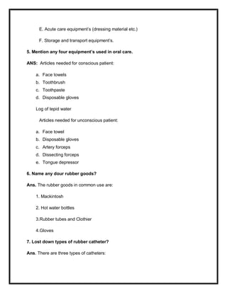 E. Acute care equipment’s (dressing material etc.)
F. Storage and transport equipment’s.
5. Mention any four equipment’s used in oral care.
ANS: Articles needed for conscious patient:
a. Face towels
b. Toothbrush
c. Toothpaste
d. Disposable gloves
Log of tepid water
Articles needed for unconscious patient:
a. Face towel
b. Disposable gloves
c. Artery forceps
d. Dissecting forceps
e. Tongue depressor
6. Name any dour rubber goods?
Ans. The rubber goods in common use are:
1. Mackintosh
2. Hot water bottles
3.Rubber tubes and Clothier
4.Gloves
7. Lost down types of rubber catheter?
Ans. There are three types of catheters:
 