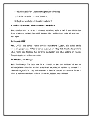 1. Indwelling catheters (urethral or suprapubic catheters)
2. External catheters (condom catheters)
3. Short- term catheters (intermittent catheters)
8. what is the meaning of condemnation of article?
Ans. Condemnation is the act of declaring something awful or evil. If your little brother
does, something unspeakably awful, express your condemnation so he will learn not to
do it again.
9. Expand CSSD?
Ans. CSSD- The central sterile services department (CSSD), also called sterile
processing department (SPD), or central supply, is an integrated place I'm hospital and
other health care facilities that performs sterilization and other actions on medical
devices, equipment and consumable.
10. What is Autoclaving?
Ans. Autoclaving- The autoclave is a pressure cooker that sterilizes or kills all
microorganisms and their spores. Autoclaves are used in hospital by surgeon's to
sterilizes surgical tools. They are also used in medical facilities and dentist's offices in
order to sterilize instruments such as speculums, scopes, and scrappers.
 