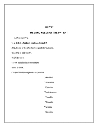UNIT X
MEETING NEEDS OF THE PATIENT
LONG ESSAYS
1. a. Enlist effects of neglected mouth?
Ans. Some of the effects of neglected mouth are.
*Leading to bad breath.
*Gum disease
*Tooth abscesses and infections
*Loss of teeth.
Complication of Neglected Mouth care
*Halitosis
*Stomatitis
*Pyorrhea
*Root abscess
*Tonsillitis
*Sinusitis
*Parotitis
*Glossitis
 