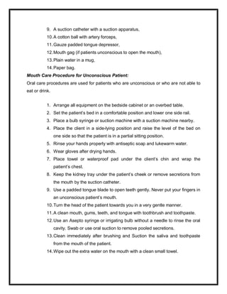 9. A suction catheter with a suction apparatus,
10.A cotton ball with artery forceps,
11.Gauze padded tongue depressor,
12.Mouth gag (if patients unconscious to open the mouth),
13.Plain water in a mug,
14.Paper bag.
Mouth Care Procedure for Unconscious Patient:
Oral care procedures are used for patients who are unconscious or who are not able to
eat or drink.
1. Arrange all equipment on the bedside cabinet or an overbed table.
2. Set the patient’s bed in a comfortable position and lower one side rail.
3. Place a bulb syringe or suction machine with a suction machine nearby.
4. Place the client in a side-lying position and raise the level of the bed on
one side so that the patient is in a partial sitting position.
5. Rinse your hands properly with antiseptic soap and lukewarm water.
6. Wear gloves after drying hands.
7. Place towel or waterproof pad under the client’s chin and wrap the
patient’s chest.
8. Keep the kidney tray under the patient’s cheek or remove secretions from
the mouth by the suction catheter.
9. Use a padded tongue blade to open teeth gently. Never put your fingers in
an unconscious patient’s mouth.
10.Turn the head of the patient towards you in a very gentle manner.
11.A clean mouth, gums, teeth, and tongue with toothbrush and toothpaste.
12.Use an Asepto syringe or irrigating bulb without a needle to rinse the oral
cavity. Swab or use oral suction to remove pooled secretions.
13.Clean immediately after brushing and Suction the saliva and toothpaste
from the mouth of the patient.
14.Wipe out the extra water on the mouth with a clean small towel.
 