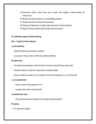 15.Removes basin dries face and mouth and applies water-soluble lip
moisturizer.
16.Bring the patient back to a comfortable position.
17.Raise side rail and lower bed position.
18.Dispose of gloves in a paper bag and wash hands properly.
19.Report & documents oral findings and procedure.
2.a. Mention types of bed making.
Ans. TypeS of bed making :
a) closed bed :
• Made following discharge of patient
• purpose to keep clean untill new patient admitted
b) open bed :
• fan fold the tapsheets to foot of bed to convert closed bed to open bed
• Fanfold means to fold the sheets like accerdian plats
• done to welcome patient or for patient who are ambulatory or out of the bed
c) occupied bed:
• bed is made while patient is in it
• usually done after morning bath
d) admission bed:
• This bed prepared to receive the newly admitted patient.
Purpose:
1. To welcome patient
 