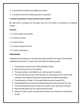 2. To provide the immediate care,safety and comfort
3. To protect the bed linen while giving with on admission.
b. Explain preparation of post-operative bed in detail?
A) Bed which is prepared for the patient you are in the effect of anesthesia and following
surgery.
Purpose:
1. To recive patient conveniently
2. To Prevent of shock
3. To prevent Injury.
4. To prevent soiling of the bed
5. To meet an emergency.
PROCEDURE:
Postoperative bed-making is to permits easy patient transfer from surgery and promotes
cleanliness and comfort. To make such a bed takes the following steps:
1. A simple bed is made as per normal procedure making.
2. Strip on the bed and turn the mattress.
3. The upper bedding is fan-folded to one side accurate the stretcher.
4. The top sheet does not tuck at the foot part. (In cold weather the hot water bottle
is placed in the middle of the bed and covered with fan-folded top bedding).
5. The temperature of water in a hot water bottle should not exceed 50°C.
6. Fanfold together the top sheet and blanket towards the side away from the door.
7. The small mackintosh sheet covered with a towel is open side at top of the bed.
8. Place the bath towel over the small mackintosh sheet.
9. Instead of a pillow, place a small protective sheet and a towel on the head end of
the bed.
 