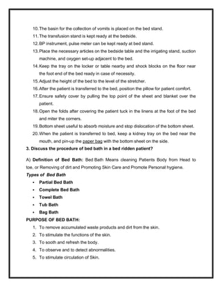 10.The basin for the collection of vomits is placed on the bed stand.
11.The transfusion stand is kept ready at the bedside.
12.BP instrument, pulse meter can be kept ready at bed stand.
13.Place the necessary articles on the bedside table and the irrigating stand, suction
machine, and oxygen set-up adjacent to the bed.
14.Keep the tray on the locker or table nearby and shock blocks on the floor near
the foot end of the bed ready in case of necessity.
15.Adjust the height of the bed to the level of the stretcher.
16.After the patient is transferred to the bed, position the pillow for patient comfort.
17.Ensure safety cover by pulling the top point of the sheet and blanket over the
patient.
18.Open the folds after covering the patient tuck in the linens at the foot of the bed
and miter the corners.
19.Bottom sheet useful to absorb moisture and stop dislocation of the bottom sheet.
20.When the patient is transferred to bed, keep a kidney tray on the bed near the
mouth, and pin-up the paper bag with the bottom sheet on the side.
3. Discuss the procedure of bed bath in a bed ridden patient?
A) Definition of Bed Bath: Bed Bath Means cleaning Patients Body from Head to
toe, or Removing of dirt and Promoting Skin Care and Promote Personal hygiene.
Types of Bed Bath
 Partial Bed Bath
 Complete Bed Bath
 Towel Bath
 Tub Bath
 Bag Bath
PURPOSE OF BED BATH:
1. To remove accumulated waste products and dirt from the skin.
2. To stimulate the functions of the skin.
3. To sooth and refresh the body.
4. To observe and to detect abnormalities.
5. To stimulate circulation of Skin.
 