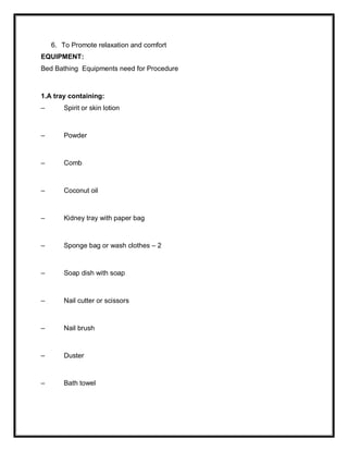 6. To Promote relaxation and comfort
EQUIPMENT:
Bed Bathing Equipments need for Procedure
1.A tray containing:
– Spirit or skin lotion
– Powder
– Comb
– Coconut oil
– Kidney tray with paper bag
– Sponge bag or wash clothes – 2
– Soap dish with soap
– Nail cutter or scissors
– Nail brush
– Duster
– Bath towel
 