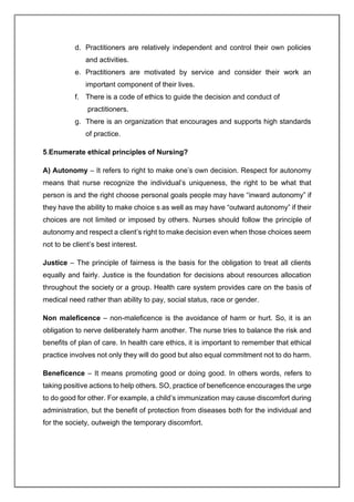 d. Practitioners are relatively independent and control their own policies
and activities.
e. Practitioners are motivated by service and consider their work an
important component of their lives.
f. There is a code of ethics to guide the decision and conduct of
practitioners.
g. There is an organization that encourages and supports high standards
of practice.
5.Enumerate ethical principles of Nursing?
A) Autonomy – It refers to right to make one’s own decision. Respect for autonomy
means that nurse recognize the individual’s uniqueness, the right to be what that
person is and the right choose personal goals people may have “inward autonomy” if
they have the ability to make choice s as well as may have “outward autonomy” if their
choices are not limited or imposed by others. Nurses should follow the principle of
autonomy and respect a client’s right to make decision even when those choices seem
not to be client’s best interest.
Justice – The principle of fairness is the basis for the obligation to treat all clients
equally and fairly. Justice is the foundation for decisions about resources allocation
throughout the society or a group. Health care system provides care on the basis of
medical need rather than ability to pay, social status, race or gender.
Non maleficence – non-maleficence is the avoidance of harm or hurt. So, it is an
obligation to nerve deliberately harm another. The nurse tries to balance the risk and
benefits of plan of care. In health care ethics, it is important to remember that ethical
practice involves not only they will do good but also equal commitment not to do harm.
Beneficence – It means promoting good or doing good. In others words, refers to
taking positive actions to help others. SO, practice of beneficence encourages the urge
to do good for other. For example, a child’s immunization may cause discomfort during
administration, but the benefit of protection from diseases both for the individual and
for the society, outweigh the temporary discomfort.
 