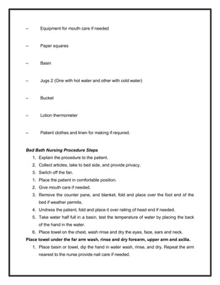 – Equipment for mouth care if needed
– Paper squares
– Basin
– Jugs 2 (One with hot water and other with cold water)
– Bucket
– Lotion thermometer
– Patient clothes and linen for making if required.
Bed Bath Nursing Procedure Steps
1. Explain the procedure to the patient.
2. Collect articles, take to bed side, and provide privacy.
3. Switch off the fan.
1. Place the patient in comfortable position.
2. Give mouth care if needed.
3. Remove the counter pane, and blanket, fold and place over the foot end of the
bed if weather permits.
4. Undress the patient, fold and place it over railing of head end if needed.
5. Take water half full in a basin, test the temperature of water by placing the back
of the hand in the water.
6. Place towel on the chest, wash rinse and dry the eyes, face, ears and neck.
Place towel under the far arm wash, rinse and dry forearm, upper arm and axilla.
1. Place basin or towel, dip the hand in water wash, rinse, and dry. Repeat the arm
nearest to the nurse provide nail care if needed.
 