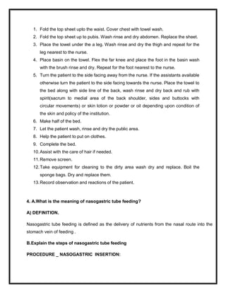 1. Fold the top sheet upto the waist. Cover chest with towel wash.
2. Fold the top sheet up to pubis. Wash rinse and dry abdomen. Replace the sheet.
3. Place the towel under the a leg. Wash rinse and dry the thigh and repeat for the
leg nearest to the nurse.
4. Place basin on the towel. Flex the far knee and place the foot in the basin wash
with the brush rinse and dry. Repeat for the foot nearest to the nurse.
5. Turn the patient to the side facing away from the nurse. If the assistants available
otherwise turn the patient to the side facing towards the nurse. Place the towel to
the bed along with side line of the back, wash rinse and dry back and rub with
spirit(sacrum to medial area of the back shoulder, sides and buttocks with
circular movements) or skin lotion or powder or oil depending upon condition of
the skin and policy of the institution.
6. Make half of the bed.
7. Let the patient wash, rinse and dry the public area.
8. Help the patient to put on clothes.
9. Complete the bed.
10.Assist with the care of hair if needed.
11.Remove screen.
12.Take equipment for cleaning to the dirty area wash dry and replace. Boil the
sponge bags. Dry and replace them.
13.Record observation and reactions of the patient.
4. A.What is the meaning of nasogastric tube feeding?
A) DEFINITION.
Nasogastric tube feeding is defined as the delivery of nutrients from the nasal route into the
stomach vein of feeding .
B.Explain the steps of nasogastric tube feeding
PROCEDURE _ NASOGASTRIC INSERTION:
 