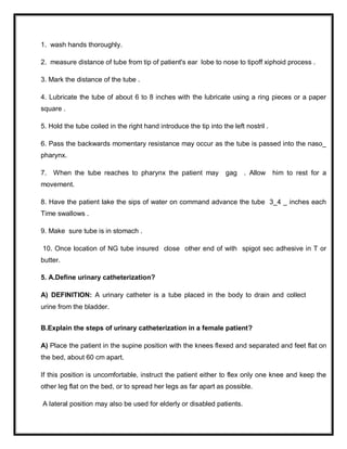 1. wash hands thoroughly.
2. measure distance of tube from tip of patient's ear lobe to nose to tipoff xiphoid process .
3. Mark the distance of the tube .
4. Lubricate the tube of about 6 to 8 inches with the lubricate using a ring pieces or a paper
square .
5. Hold the tube coiled in the right hand introduce the tip into the left nostril .
6. Pass the backwards momentary resistance may occur as the tube is passed into the naso_
pharynx.
7. When the tube reaches to pharynx the patient may gag . Allow him to rest for a
movement.
8. Have the patient lake the sips of water on command advance the tube 3_4 _ inches each
Time swallows .
9. Make sure tube is in stomach .
10. Once location of NG tube insured close other end of with spigot sec adhesive in T or
butter.
5. A.Define urinary catheterization?
A) DEFINITION: A urinary catheter is a tube placed in the body to drain and collect
urine from the bladder.
B.Explain the steps of urinary catheterization in a female patient?
A) Place the patient in the supine position with the knees flexed and separated and feet flat on
the bed, about 60 cm apart.
If this position is uncomfortable, instruct the patient either to flex only one knee and keep the
other leg flat on the bed, or to spread her legs as far apart as possible.
A lateral position may also be used for elderly or disabled patients.
 