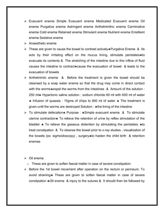  Evacuent enema Simple Evacuent enema Medicated Evacuent enema Oil
enema Purgative enema Astringent enema Anthelminthic enema Carminative
enema Cold enema Retained enema Stimulant enema Nutrient enema Emollient
enema Sedative enema
 Anaesthetic enema
 These are given to cause the bowel to contrast activelyPurgative Enema & Its
acts by their irritating effect on the mucus lining, stimulate peristalsisto
evacuate its contents & The stretching of the intestine due to this inflow of fluid
causes the intestine to contractcause the evacuation of bowel & leads to the
evacuation of bowels
 Anthelmintic enema & Before the treatment is given the bowel should be
cleansed by a soap water enema so that the drug may come in direct contact
with the wormsexpel the worms from the intestines & Amount of the solution :
250 ml Hypertonic saline solution : sodium chloride 60 ml with 600 ml of water
 Infusion of quassia : 15gms of chips to 600 ml of water  The treatment is
given until the worms are destroyed Solution : the lining of the intestine
 To stimulate defecation Purpose : Simple evacuant enema & To stimulate
uterine contraction To relieve the retention of urine by reflex stimulation of the
bladder  To relieve the gaseous distention by stimulating the peristalsis to
treat constipation & To cleanse the bowel prior to x-ray studies , visualization of
the bowels (ex: sigmoidoscopy) , surgeryto hasten the child birth & retention
enemas
 Oil enema
o These are given to soften faecal matter in case of severe constipation
 Before the 1st bowel movement after operation on the rectum or perineum. To
avoid straining These are given to soften faecal matter in case of severe
constipation Oil enema & injury to the sutures & It should then be followed by
 