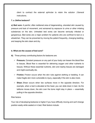 client to contract the external sphincter to retain the solution General
instructions.
7. a .Define bedsore?
a) Bed sore: A painful, often reddened area of degenerating, ulcerated skin caused by
pressure and lack of movement, and worsened by exposure to urine or other irritating
substances on the skin. Untreated bed sores can become seriously infected or
gangrenous. Bed sores are a major problem for patients who are confined to bed or a
wheelchair. They can be prevented by moving the patient frequently, changing bedding,
and keeping the skin clean and dry.
b. What are the causes of bed sore?
A) Three primary contributing factors for bedsores are:
 Pressure. Constant pressure on any part of your body can lessen the blood flow
to tissues. Blood flow is essential for delivering oxygen and other nutrients to
tissues. Without these essential nutrients, skin and nearby tissues are damaged
and might eventually die.
 Friction. Friction occurs when the skin rubs against clothing or bedding. It can
make fragile skin more vulnerable to injury, especially if the skin is also moist.
 Shear. Shear occurs when two surfaces move in the opposite direction. For
example, when a bed is elevated at the head, you can slide down in bed. As the
tailbone moves down, the skin over the bone might stay in place — essentially
pulling in the opposite direction.
Risk factors
Your risk of developing bedsores is higher if you have difficulty moving and can't change
position easily while seated or in bed. Risk factors include:
 