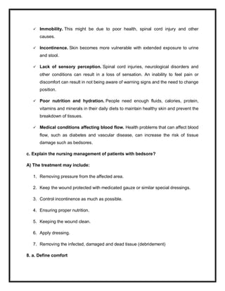  Immobility. This might be due to poor health, spinal cord injury and other
causes.
 Incontinence. Skin becomes more vulnerable with extended exposure to urine
and stool.
 Lack of sensory perception. Spinal cord injuries, neurological disorders and
other conditions can result in a loss of sensation. An inability to feel pain or
discomfort can result in not being aware of warning signs and the need to change
position.
 Poor nutrition and hydration. People need enough fluids, calories, protein,
vitamins and minerals in their daily diets to maintain healthy skin and prevent the
breakdown of tissues.
 Medical conditions affecting blood flow. Health problems that can affect blood
flow, such as diabetes and vascular disease, can increase the risk of tissue
damage such as bedsores.
c. Explain the nursing management of patients with bedsore?
A) The treatment may include:
1. Removing pressure from the affected area.
2. Keep the wound protected with medicated gauze or similar special dressings.
3. Control incontinence as much as possible.
4. Ensuring proper nutrition.
5. Keeping the wound clean.
6. Apply dressing.
7. Removing the infected, damaged and dead tissue (debridement)
8. a. Define comfort
 