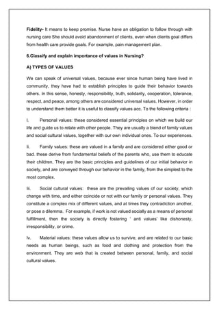 Fidelity- It means to keep promise. Nurse have an obligation to follow through with
nursing care She should avoid abandonment of clients, even when clients goal differs
from health care provide goals. For example, pain management plan.
6.Classify and explain importance of values in Nursing?
A) TYPES OF VALUES
We can speak of universal values, because ever since human being have lived in
community, they have had to establish principles to guide their behavior towards
others. In this sense, honesty, responsibility, truth, solidarity, cooperation, tolerance,
respect, and peace, among others are considered universal values. However, in order
to understand them better it is useful to classify values acc. To the following criteria :
I. Personal values: these considered essential principles on which we build our
life and guide us to relate with other people. They are usually a blend of family values
and social cultural values, together with our own individual ones. To our experiences.
Ii. Family values: these are valued in a family and are considered either good or
bad. these derive from fundamental beliefs of the parents who, use them to educate
their children. They are the basic principles and guidelines of our initial behavior in
society, and are conveyed through our behavior in the family, from the simplest to the
most complex.
Iii. Social cultural values: these are the prevailing values of our society, which
change with time, and either coincide or not with our family or personal values. They
constitute a complex mix of different values, and at times they contradiction another,
or pose a dilemma. For example, if work is not valued socially as a means of personal
fulfillment, then the society is directly fostering ‘ anti values’ like dishonesty,
irresponsibility, or crime.
Iv. Material values: these values allow us to survive, and are related to our basic
needs as human beings, such as food and clothing and protection from the
environment. They are web that is created between personal, family, and social
cultural values.
 