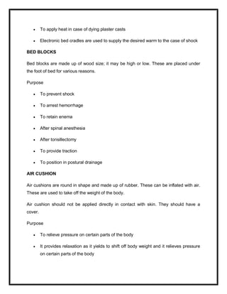  To apply heat in case of dying plaster casts
 Electronic bed cradles are used to supply the desired warm to the case of shock
BED BLOCKS
Bed blocks are made up of wood size; it may be high or low. These are placed under
the foot of bed for various reasons.
Purpose
 To prevent shock
 To arrest hemorrhage
 To retain enema
 After spinal anesthesia
 After tonsillectomy
 To provide traction
 To position in postural drainage
AIR CUSHION
Air cushions are round in shape and made up of rubber. These can be inflated with air.
These are used to take off the weight of the body.
Air cushion should not be applied directly in contact with skin. They should have a
cover.
Purpose
 To relieve pressure on certain parts of the body
 It provides relaxation as it yields to shift off body weight and it relieves pressure
on certain parts of the body
 