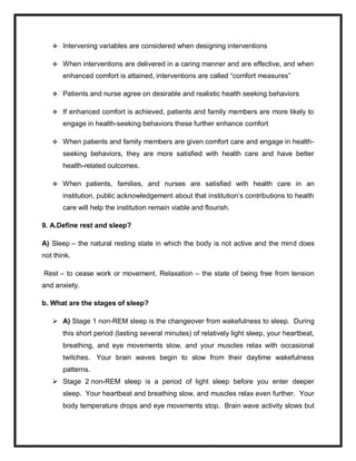  Intervening variables are considered when designing interventions
 When interventions are delivered in a caring manner and are effective, and when
enhanced comfort is attained, interventions are called ―comfort measures‖
 Patients and nurse agree on desirable and realistic health seeking behaviors
 If enhanced comfort is achieved, patients and family members are more likely to
engage in health-seeking behaviors these further enhance comfort
 When patients and family members are given comfort care and engage in health-
seeking behaviors, they are more satisfied with health care and have better
health-related outcomes.
 When patients, families, and nurses are satisfied with health care in an
institution, public acknowledgement about that institution’s contributions to health
care will help the institution remain viable and flourish.
9. A.Define rest and sleep?
A) Sleep – the natural resting state in which the body is not active and the mind does
not think.
Rest – to cease work or movement. Relaxation – the state of being free from tension
and anxiety.
b. What are the stages of sleep?
 A) Stage 1 non-REM sleep is the changeover from wakefulness to sleep. During
this short period (lasting several minutes) of relatively light sleep, your heartbeat,
breathing, and eye movements slow, and your muscles relax with occasional
twitches. Your brain waves begin to slow from their daytime wakefulness
patterns.
 Stage 2 non-REM sleep is a period of light sleep before you enter deeper
sleep. Your heartbeat and breathing slow, and muscles relax even further. Your
body temperature drops and eye movements stop. Brain wave activity slows but
 