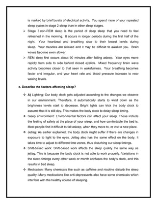 is marked by brief bursts of electrical activity. You spend more of your repeated
sleep cycles in stage 2 sleep than in other sleep stages.
 Stage 3 non-REM sleep is the period of deep sleep that you need to feel
refreshed in the morning. It occurs in longer periods during the first half of the
night. Your heartbeat and breathing slow to their lowest levels during
sleep. Your muscles are relaxed and it may be difficult to awaken you. Brain
waves become even slower.
 REM sleep first occurs about 90 minutes after falling asleep. Your eyes move
rapidly from side to side behind closed eyelids. Mixed frequency brain wave
activity becomes closer to that seen in wakefulness. Your breathing becomes
faster and irregular, and your heart rate and blood pressure increase to near
waking levels.
c. Describe the factors affecting sleep?
 A) Lighting: Our body clock gets adjusted according to the changes we observe
in our environment. Therefore, it automatically starts to wind down as the
brightness levels start to decrease. Bright lights can trick the body clock to
assume that it is still day. This makes the body clock to delay sleep timing.
 Sleep environment: Environmental factors can affect your sleep. These include
the feeling of safety at the place of your sleep, and how comfortable the bed is.
Most people find it difficult to fall asleep, when they move to, or visit a new place.
 Jetlag: As earlier explained, the body clock might suffer if there are changes in
exposure to light to the eyes. Jetlag also has the same effect on the body. It
takes time to adjust to different time zones, thus disturbing our sleep timings.
 Shift-based work: Shift-based work affects the sleep quality the same way as
jetlag. This is because the body clock is not able to work properly. Variations in
the sleep timings every other week or month confuses the body’s clock, and this
results in bad sleep.
 Medication: Many chemicals like such as caffeine and nicotine disturb the sleep
quality. Many medications like anti-depressants also have some chemicals which
interfere with the healthy course of sleeping.
 