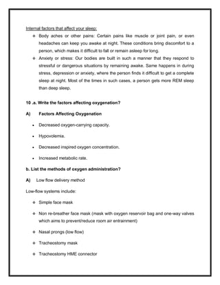 Internal factors that affect your sleep:
 Body aches or other pains: Certain pains like muscle or joint pain, or even
headaches can keep you awake at night. These conditions bring discomfort to a
person, which makes it difficult to fall or remain asleep for long.
 Anxiety or stress: Our bodies are built in such a manner that they respond to
stressful or dangerous situations by remaining awake. Same happens in during
stress, depression or anxiety, where the person finds it difficult to get a complete
sleep at night. Most of the times in such cases, a person gets more REM sleep
than deep sleep.
10 .a. Write the factors affecting oxygenation?
A) Factors Affecting Oxygenation
 Decreased oxygen-carrying capacity.
 Hypovolemia.
 Decreased inspired oxygen concentration.
 Increased metabolic rate.
b. List the methods of oxygen administration?
A) Low flow delivery method
Low-flow systems include:
 Simple face mask
 Non re-breather face mask (mask with oxygen reservoir bag and one-way valves
which aims to prevent/reduce room air entrainment)
 Nasal prongs (low flow)
 Tracheostomy mask
 Tracheostomy HME connector
 