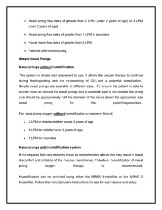  Nasal prong flow rates of greater than 2 LPM (under 2 years of age) or 4 LPM
(over 2 years of age)
 Nasal prong flow rates of greater than 1 LPM in neonates
 Facial mask flow rates of greater than 5 LPM
 Patients with tracheostomy
Simple Nasal Prongs
Nasal prongs without humidification
This system is simple and convenient to use. It allows the oxygen therapy to continue
during feeding/eating and the re-breathing of CO2 isn't a potential complication.
Simple nasal prongs are available in different sizes. To ensure the patient is able to
entrain room air around the nasal prongs and a complete seal is not created the prong
size should be approximately half the diameter of the nares.Select the appropriate size
nasal prong for the patient'sageandsize.
For nasal prong oxygen without humidification a maximum flow of:
 2 LPM in infants/children under 2 years of age
 4 LPM for children over 2 years of age.
 1 LPM for neonates
Nasal prongs with humidification system
If the required flow rate exceeds those as recommended above this may result in nasal
discomfort and irritation of the mucous membranes. Therefore, humidification of nasal
prong oxygen therapy is recommended.
Humidification can be provided using either the MR850 Humidifier or the AIRVO 2
Humidifier. Follow the manufacturer’s Instructions for use for each device and setup.
 
