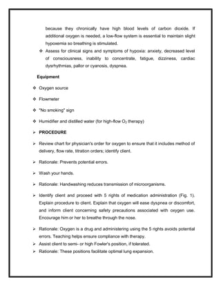 because they chronically have high blood levels of carbon dioxide. If
additional oxygen is needed, a low-flow system is essential to maintain slight
hypoxemia so breathing is stimulated.
 Assess for clinical signs and symptoms of hypoxia: anxiety, decreased level
of consciousness, inability to concentrate, fatigue, dizziness, cardiac
dysrhythmias, pallor or cyanosis, dyspnea.
Equipment
 Oxygen source
 Flowmeter
 "No smoking" sign
 Humidifier and distilled water (for high-flow O2 therapy)
 PROCEDURE
 Review chart for physician's order for oxygen to ensure that it includes method of
delivery, flow rate, titration orders; identify client.
 Rationale: Prevents potential errors.
 Wash your hands.
 Rationale: Handwashing reduces transmission of microorganisms.
 Identify client and proceed with 5 rights of medication administration (Fig. 1).
Explain procedure to client. Explain that oxygen will ease dyspnea or discomfort,
and inform client concerning safety precautions associated with oxygen use.
Encourage him or her to breathe through the nose.
 Rationale: Oxygen is a drug and administering using the 5 rights avoids potential
errors. Teaching helps ensure compliance with therapy.
 Assist client to semi- or high Fowler's position, if tolerated.
 Rationale: These positions facilitate optimal lung expansion.
 