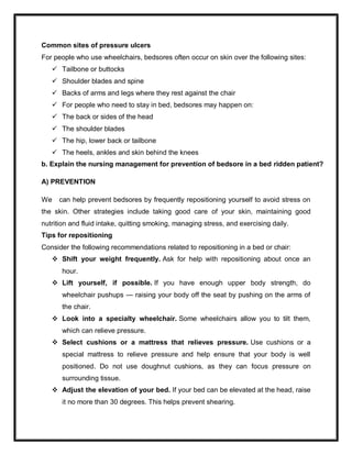 Common sites of pressure ulcers
For people who use wheelchairs, bedsores often occur on skin over the following sites:
 Tailbone or buttocks
 Shoulder blades and spine
 Backs of arms and legs where they rest against the chair
 For people who need to stay in bed, bedsores may happen on:
 The back or sides of the head
 The shoulder blades
 The hip, lower back or tailbone
 The heels, ankles and skin behind the knees
b. Explain the nursing management for prevention of bedsore in a bed ridden patient?
A) PREVENTION
We can help prevent bedsores by frequently repositioning yourself to avoid stress on
the skin. Other strategies include taking good care of your skin, maintaining good
nutrition and fluid intake, quitting smoking, managing stress, and exercising daily.
Tips for repositioning
Consider the following recommendations related to repositioning in a bed or chair:
 Shift your weight frequently. Ask for help with repositioning about once an
hour.
 Lift yourself, if possible. If you have enough upper body strength, do
wheelchair pushups — raising your body off the seat by pushing on the arms of
the chair.
 Look into a specialty wheelchair. Some wheelchairs allow you to tilt them,
which can relieve pressure.
 Select cushions or a mattress that relieves pressure. Use cushions or a
special mattress to relieve pressure and help ensure that your body is well
positioned. Do not use doughnut cushions, as they can focus pressure on
surrounding tissue.
 Adjust the elevation of your bed. If your bed can be elevated at the head, raise
it no more than 30 degrees. This helps prevent shearing.
 
