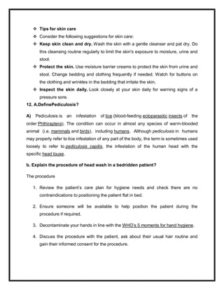  Tips for skin care
 Consider the following suggestions for skin care:
 Keep skin clean and dry. Wash the skin with a gentle cleanser and pat dry. Do
this cleansing routine regularly to limit the skin's exposure to moisture, urine and
stool.
 Protect the skin. Use moisture barrier creams to protect the skin from urine and
stool. Change bedding and clothing frequently if needed. Watch for buttons on
the clothing and wrinkles in the bedding that irritate the skin.
 Inspect the skin daily. Look closely at your skin daily for warning signs of a
pressure sore.
12. A.DefinePediculosis?
A) Pediculosis is an infestation of lice (blood-feeding ectoparasitic insects of the
order Phthiraptera). The condition can occur in almost any species of warm-blooded
animal (i.e. mammals and birds), including humans. Although pediculosis in humans
may properly refer to lice infestation of any part of the body, the term is sometimes used
loosely to refer to pediculosis capitis, the infestation of the human head with the
specific head louse.
b. Explain the procedure of head wash in a bedridden patient?
The procedure
1. Review the patient’s care plan for hygiene needs and check there are no
contraindications to positioning the patient flat in bed.
2. Ensure someone will be available to help position the patient during the
procedure if required.
3. Decontaminate your hands in line with the WHO’s 5 moments for hand hygiene.
4. Discuss the procedure with the patient, ask about their usual hair routine and
gain their informed consent for the procedure.
 