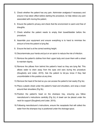 5. Check whether the patient has any pain. Administer analgesia if necessary and
ensure it has taken effect before starting the procedure, to help relieve any pain
associated with moving the patient.
6. Ensure the patient’s privacy and check that the environment is warm and free of
draughts.
7. Check whether the patient needs to empty their bowel/bladder before the
procedure.
8. Assemble your equipment and ensure everything is to hand to minimise the
amount of time the patient is lying flat.
9. Ensure the bed is at the correct working height.
10.Decontaminate your hands and put on an apron to reduce the risk of infection.
11.Remove the patient’s clothes from their upper body and cover them with a sheet
to maintain dignity.
12.Remove the pillows from behind the patient’s head so they are lying flat. This
allows water to drain away from the eyes and ears during the procedure
(Dougherty and Lister, 2015). Ask the patient to let you know if they feel
uncomfortable in this position at any time.
13.Remove the head of the bed so you can access the patient’s hair easily (Fig 3a).
14.Place a plastic sheet under the patient’s head and shoulders, and wrap a towel
around their shoulders (Fig 3b).
15.Position the patient’s head on the shampoo tray, ensuring you follow
manufacturer’s instructions carefully (Fig 3c). A towel can be placed under the
neck for support (Dougherty and Lister, 2015).
16.Following manufacturer’s instructions, ensure the receptacle that will collect the
water from the shampoo tray is positioned under the drainage spout.
 