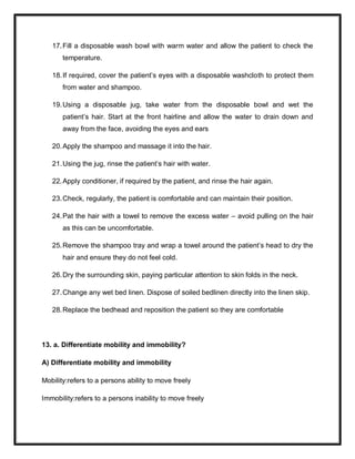 17.Fill a disposable wash bowl with warm water and allow the patient to check the
temperature.
18.If required, cover the patient’s eyes with a disposable washcloth to protect them
from water and shampoo.
19.Using a disposable jug, take water from the disposable bowl and wet the
patient’s hair. Start at the front hairline and allow the water to drain down and
away from the face, avoiding the eyes and ears
20.Apply the shampoo and massage it into the hair.
21.Using the jug, rinse the patient’s hair with water.
22.Apply conditioner, if required by the patient, and rinse the hair again.
23.Check, regularly, the patient is comfortable and can maintain their position.
24.Pat the hair with a towel to remove the excess water – avoid pulling on the hair
as this can be uncomfortable.
25.Remove the shampoo tray and wrap a towel around the patient’s head to dry the
hair and ensure they do not feel cold.
26.Dry the surrounding skin, paying particular attention to skin folds in the neck.
27.Change any wet bed linen. Dispose of soiled bedlinen directly into the linen skip.
28.Replace the bedhead and reposition the patient so they are comfortable
13. a. Differentiate mobility and immobility?
A) Differentiate mobility and immobility
Mobility:refers to a persons ability to move freely
Immobility:refers to a persons inability to move freely
 