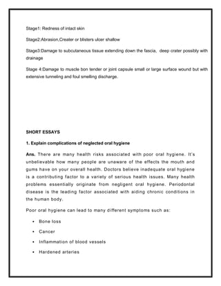 Stage1: Redness of intact skin
Stage2:Abrasion,Creater or blisters ulcer shallow
Stage3:Damage to subcutaneous tissue extending down the fascia, deep crater possibly with
drainage
Stage 4:Damage to muscle bon tender or joint capsule small or large surface wound but with
extensive tunneling and foul smelling discharge.
SHORT ESSAYS
1. Explain complications of neglected oral hygiene
Ans. There are many health risks associated with poor oral hygiene. It’s
unbelievable how many people are unaware of the effects the mouth and
gums have on your overall health. Doctors believe inadequate oral hygiene
is a contributing factor to a variety of serious health issues. Many health
problems essentially originate from negligent oral hygiene. Periodontal
disease is the leading factor associated with aiding chronic conditions in
the human body.
Poor oral hygiene can lead to many different symptoms such as:
 Bone loss
 Cancer
 Inflammation of blood vessels
 Hardened arteries
 