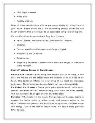  High blood pressure
 Blood clots
 Fertility problems
Most of these complications can be prevented simply by taking care of
your mouth. Listed below are a few debilitating chronic conditions and
health problems that are believed to be associated with poor oral hygiene.
Chronic Conditions Associated with Poor Oral Hygiene
 Heart Disease: Endocarditis and Cardiovascular Disease
 Diabetes
 Cancer, specifically Pancreatic and Oropharyngeal
 Alzheimer’s and Dementia
 Osteoporosis
 Pregnancy Problems – Preterm birth, low birth weight, or infections
of the newborn.
Health Problems Caused by Gum Disease
Endocarditis - Bacteria gains entry from another part of the body (in this
case, the mouth) into the bloodstream and attaches itself to areas of the
heart. This bacterium infects the inner lining of the heart, its chambers,
and valves. The infection can become fatal if not treated immediately.
Cardiovascular Disease - Plaque gains entry from the mouth to the heart,
arteries, and blood vessels. Plaque usually builds up in the blood vessels.
This build-up leads to clogged arteries and blood clots.
Diabetes - Inflammation in the mouth, from periodontal disease, begins to
weaken the body’s ability to utilize insulin and process sugars in the
blood. Inflammation prevents the body from using insulin to convert sugar
into energy. Due to the lack of insulin used, the body’s blood pressure
tends to build.
 