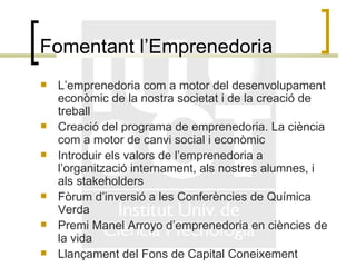 Fomentant l’Emprenedoria L’emprenedoria com a motor del desenvolupament econòmic de la nostra societat i de la creació de treball Creació del programa de emprenedoria. La ciència com a motor de canvi social i econòmic Introduir els valors de l’emprenedoria a l’organització internament, als nostres alumnes, i als stakeholders Fòrum d’inversió a les Conferències de Química Verda Premi Manel Arroyo d’emprenedoria en ciències de la vida Llançament del Fons de Capital Coneixement 